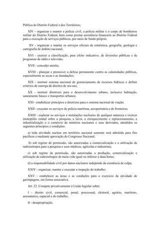 Pública do Distrito Federal e dos Territórios;
    XIV - organizar e manter a polícia civil, a polícia militar e o corpo de bombeiros
militar do Distrito Federal, bem como prestar assistência financeira ao Distrito Federal
para a execução de serviços públicos, por meio de fundo próprio;
     XV - organizar e manter os serviços oficiais de estatística, geografia, geologia e
cartografia de âmbito nacional;
   XVI - exercer a classificação, para efeito indicativo, de diversões públicas e de
programas de rádio e televisão;
   XVII - conceder anistia;
   XVIII - planejar e promover a defesa permanente contra as calamidades públicas,
especialmente as secas e as inundações;
    XIX - instituir sistema nacional de gerenciamento de recursos hídricos e definir
critérios de outorga de direitos de seu uso;
   XX - instituir diretrizes para o desenvolvimento urbano, inclusive habitação,
saneamento básico e transportes urbanos;
   XXI - estabelecer princípios e diretrizes para o sistema nacional de viação;
   XXII - executar os serviços de polícia marítima, aeroportuária e de fronteiras;
   XXIII - explorar os serviços e instalações nucleares de qualquer natureza e exercer
monopólio estatal sobre a pesquisa, a lavra, o enriquecimento e reprocessamento, a
industrialização e o comércio de minérios nucleares e seus derivados, atendidos os
seguintes princípios e condições:
   a) toda atividade nuclear em território nacional somente será admitida para fins
pacíficos e mediante aprovação do Congresso Nacional;
    b) sob regime de permissão, são autorizadas a comercialização e a utilização de
radioisótopos para a pesquisa e usos médicos, agrícolas e industriais;
     c) sob regime de permissão, são autorizadas a produção, comercialização e
utilização de radioisótopos de meia-vida igual ou inferior a duas horas;
   d) a responsabilidade civil por danos nucleares independe da existência de culpa;
   XXIV - organizar, manter e executar a inspeção do trabalho;
    XXV - estabelecer as áreas e as condições para o exercício da atividade de
garimpagem, em forma associativa.
   Art. 22. Compete privativamente à União legislar sobre:
    I - direito civil, comercial, penal, processual, eleitoral, agrário, marítimo,
aeronáutico, espacial e do trabalho;
   II - desapropriação;
 