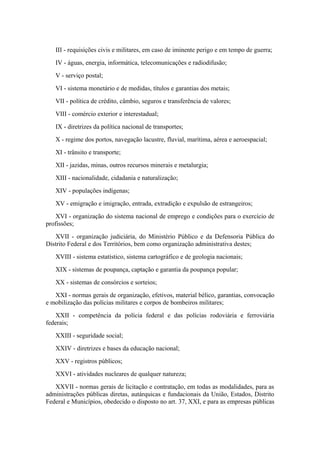 III - requisições civis e militares, em caso de iminente perigo e em tempo de guerra;
   IV - águas, energia, informática, telecomunicações e radiodifusão;
   V - serviço postal;
   VI - sistema monetário e de medidas, títulos e garantias dos metais;
   VII - política de crédito, câmbio, seguros e transferência de valores;
   VIII - comércio exterior e interestadual;
   IX - diretrizes da política nacional de transportes;
   X - regime dos portos, navegação lacustre, fluvial, marítima, aérea e aeroespacial;
   XI - trânsito e transporte;
   XII - jazidas, minas, outros recursos minerais e metalurgia;
   XIII - nacionalidade, cidadania e naturalização;
   XIV - populações indígenas;
   XV - emigração e imigração, entrada, extradição e expulsão de estrangeiros;
    XVI - organização do sistema nacional de emprego e condições para o exercício de
profissões;
   XVII - organização judiciária, do Ministério Público e da Defensoria Pública do
Distrito Federal e dos Territórios, bem como organização administrativa destes;
   XVIII - sistema estatístico, sistema cartográfico e de geologia nacionais;
   XIX - sistemas de poupança, captação e garantia da poupança popular;
   XX - sistemas de consórcios e sorteios;
   XXI - normas gerais de organização, efetivos, material bélico, garantias, convocação
e mobilização das polícias militares e corpos de bombeiros militares;
    XXII - competência da polícia federal e das polícias rodoviária e ferroviária
federais;
   XXIII - seguridade social;
   XXIV - diretrizes e bases da educação nacional;
   XXV - registros públicos;
   XXVI - atividades nucleares de qualquer natureza;
   XXVII - normas gerais de licitação e contratação, em todas as modalidades, para as
administrações públicas diretas, autárquicas e fundacionais da União, Estados, Distrito
Federal e Municípios, obedecido o disposto no art. 37, XXI, e para as empresas públicas
 
