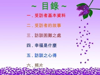 ~ 目錄 ~ 一 . 受訪者基本資料 二 . 受訪者的故事 三 . 訪談困難之處 四 . 幸福是什麼 五 . 訪談之心得 六 . 照片 