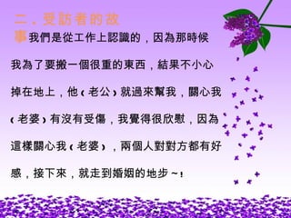 二 . 受訪者的故事 我們是從工作上認識的，因為那時候 我為了要搬一個很重的東西，結果不小心 掉在地上，他 ( 老公 ) 就過來幫我，關心我 ( 老婆 ) 有沒有受傷，我覺得很欣慰，因為 這樣關心我 ( 老婆 ) ，兩個人對對方都有好 感，接下來，就走到婚姻的地步 ~! 