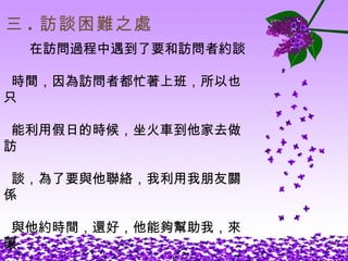 三 . 訪談困難之處 在訪問過程中遇到了要和訪問者約談 時間，因為訪問者都忙著上班，所以也只 能利用假日的時候，坐火車到他家去做訪 談，為了要與他聯絡，我利用我朋友關係 與他約時間，還好，他能夠幫助我，來讓 我完成這一份艱難的報告。 
