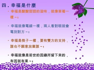 四 . 幸福是什麼 * 幸福是酸酸甜甜的滋味，就像草莓一 樣 ~! * 幸福就像電線一樣，兩人看對眼就會 電到對方 ~! * 幸福是筷子一樣，要有雙方的支持， 誰也不願意放棄誰 ~! * 幸福就像是前世的因緣所留下來的， 有因就有果 ~! 