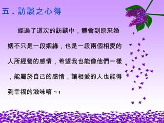 五 . 訪談之心得 經過了這次的訪談中，體會到原來婚 姻不只是一段姻緣，也是一段兩個相愛的 人所經營的感情，希望我也能像他們一樣 ，能屬於自己的感情，讓相愛的人也能得 到幸福的滋味唷 ~! 