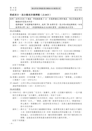 第 9 頁 114年分科
共 11 頁 歷史考科
- 9 -
請記得在答題卷簽名欄位以正楷簽全名
第 貳 部 分 、 混 合 題 或 非 選 擇 題 （ 占 28分 ）
說明：本部分共有 4 題組，單選題每題 2 分，非選擇題配分標於題末。限在答題卷標示
題號的作答區內作答。
選擇題與「非選擇題作圖部分」使用 2B 鉛筆作答，更正時以橡皮擦擦拭，切勿
使用修正帶（液）。非選擇題請由左而右橫式書寫，並依題目指示作答。
35-37為 題 組
◎ 清 代 開 港 通 商 後，部 分 通 商 口 岸 設 有「 正 口 」與「 外 口 」（ 或 子 口 ），海 關 稅 務 司
在 正 口 設 立 辦 事 處，在 外 口 設 立 辦 事 處 分 部，辦 理 關 稅 事 務。根 據《 天 津 條 約 》
，
「 臺 灣（ 今 安 平 ）、淡 水 」設 為 通 商 口 岸，然 而 臺 灣 實 際 開 放 了 四 個 港 口：正 口
臺 灣 、 淡 水 ， 外 口 打 狗 、 雞 籠 。 以 下 是 有 關 開 港 設 關 的 三 則 資 料 ：
資 料 一 、 1863 年 ， 福 建 巡 撫 奏 摺 ： 臺 灣 道 、 府 現 在 籌 辦 軍 務 ， 郡 城 交 商 並 協 同
經 理 巡 防 事 宜 ， 臺 灣 府 一 口 似 未 能 即 行 開 辦 。
資 料 二、1864 年 11 月，海 關 總 稅 務 司 記 錄：1863 年 5 月，在 淡 水 設 立 辦 事 處，
同 時 在 雞 籠 設 立 辦 事 處 分 部 ； 同 年 稍 後 ， 在 打 狗 也 設 立 辦 事 處 。
資 料 三 、 1864 年 ， 官 方 公 告 禁 止 洋 船 在 鹿 耳 門 海 口 貿 易 ， 貨 物 一 律 先 到 打 狗
完 税，始 能 運 至 臺 灣 府 起 卸。但 公 告 後 仍 有 十 餘 艘 洋 商 船 直 接 在 鹿 耳 門
起 卸 貨 物 ， 更 有 將 貨 物 由 旱 路 運 至 打 狗 。
回 答 下 列 問 題 ：
35. 根 據 資 料 一、臺 灣 道、府 以「 現 在 籌 辦 軍 務 」為 由，拒 絕 依 約 開 辦 臺 灣 府 為 口 岸，
奏 摺 所 說 「 籌 辦 軍 務 」 應 是 指 ：
(A)林 爽 文 事 件 (B)戴 潮 春 事 件 (C)羅 妹 號 事 件 (D)牡 丹 社 事 件
36. 根 據 上 述 資 料 ， 打 狗 既 屬 「 外 口 」
， 海 關 稅 務 司 何 以 設 立 「 辦 事 處 」 以 承 擔 正
口 業 務 ？ （ 2分 ， 15字 以 內 ）
37. 1864年 ， 已 明 令 禁 止 洋 商 直 接 在 鹿 耳 門 貿 易 ， 何 以 仍 有 洋 船 在 該 港 起 卸 貨 物 ？
請 說 明 兩 項 原 因 。
（ 4分 ， 各 10字 以 內 ）
38-40為 題 組
◎ 1930 年 代 ， 蔣 中 正 採 取 「 先 安 內 ， 後 攘 外 」 政 策 ， 以 因 應 中 國 時 局 。 一 位 中 國
現 代 史 專 家 討 論 「 安 內 攘 外 」 政 策 的 得 失 ， 有 如 下 分 析 ：
資 料 一、日 本堅持中國應與日本共同防共。因此，在許多中國人的心目中，蔣中正
使 用 的「 反 共 」、「 剿 匪 」這 類 口 號，被 看 作 是 迎 合 日 本 人。倒 過 來 說，
停 止 剿 共 ， 與 蘇 聯 合 作 ， 就 意 味 著 共 同 抗 日 。 民 族 主 義 的 情 緒 發 展 成
對 中 共 的 同 情 。
資 料 二 、 蔣 中 正 「 作 為 民 族 主 義 運 動 的 領 袖 ， 他 需 要 民 族 主 義 作 為 統 合 中 國 的
工 具。但除非他願意抵抗日本，否則，他就無法利用這種工具。不幸的是，
咄 咄 逼 人、具 有 侵 略 性 的 日 本，擁 有 軍 事 的 優 勢，蔣 不 得 不 避 免 與 日 本
開 戰 。 這 就 造 成 民 眾 對 他 最 為 痛 恨 的 那 股 力 量 的 同 情 」 。
回 答 下 列 問 題 ：
 
