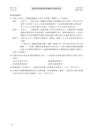 第 11 頁 114年分科
共 11 頁 歷史考科
- 11 -
請記得在答題卷簽名欄位以正楷簽全名
43-45為 題 組
◎ 1945 年 前 後 ， 美 國 與 蘇 聯 的 分 歧 日 益 明 顯 。 閱 讀 以 下 三 則 資 料 ：
資 料 一、史 家 甲：「 1945 年 後，蘇 聯 和 美 國 兩 大 集 團 都 有 安 全 需 求，卻 各 有 不 同
詮 釋：前 者 的『 安 全 』意 味 的 是 邊 境 和 平；後 者 則 實 際 影 響 全 球 經 濟，
對 『 安 全 』 的 要 求 擴 大 到 商 品 、 財 富 和 人 口 在 全 球 的 流 通 自 由 。 」
資 料 二、史 家 乙：「 大 戰 後 期，盟 國 領 導 人 各 有 目 標 和 利 益。史 達 林 要 求 在 蘇 聯
邊 境 的 國 家 建 立 共 產 政 權，以 確 保 蘇 聯 的 安 全。羅 斯 福 則 堅 信：全 球 的
國 際 安 全 和 經 濟 繁 榮 有 賴 於 在 歐 洲 建 立 遵 行 資 本 主 義 經 濟 的 民 主 政 治。」
資 料 三 、 1946 年 3 月 ， 英 國 邱 吉 爾 發 表 〈 鐵 幕 〉 演 講 。 以 下 是 史 達 林 對 他 作 的
回 應 ：
「 不 要 忘 記，德 國 是 通 過 芬 蘭、波 蘭、羅 馬 尼 亞、保 加 利 亞 和 匈 牙 利 入 侵
蘇 聯。… … 那 麼，蘇 聯 因 渴 望 確 保 未 來 的 安 全，而 致 力 讓 這 些 國 家 對 蘇 聯
忠 誠，有 什 麼 好 吃 驚 的 呢 ？ 怎 麼 會 將 蘇 聯 的 和 平 願 望 說 成 是 擴 張 主 義 呢 ？ 」
回 答 下 列 問 題 ：
43. 有 關 1945年 前 後 美 國 和 蘇 聯 的 分 歧 ， 三 則 資 料 共 同 強 調 的 是 雙 方 在 哪 方 面 的
差 異 ？
(A)安 全 需 求 不 同 (B)意 識 形 態 對 立
(C)經 濟 制 度 落 差 (D)領 土 擴 張 衝 突
44. 根 據 資 料 一 和 資 料 二 ， 美 國 的 訴 求 應 以 何 種 途 徑 來 達 成 ？ （ 2分 ， 25字 以 內 ）
45. 史 達 林 在 蘇 聯 邊 境 國 家 建 立 共 產 政 權 ， 把 東 歐 關 進 「 鐵 幕 」
。 他 如 何 以 歷 史 經 驗
為 其 作 為 的 正 當 性 作 辯 護 ？ （ 2分 ， 25字 以 內 ）
 