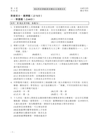 第 1 頁 114年分科
共 11 頁 歷史考科
- 1 -
請記得在答題卷簽名欄位以正楷簽全名
第 壹 部 分 、 選 擇 題 （ 占 72分 ）
一 、 單 選 題 （ 占 60分 ）
說明：第1題至第30題，每題2分。
1. 史 書 描 寫 臺 灣 史 上 某 場 會 議：長 老 全 部 出 席，在 花 園 的 長 桌 入 座 後，最 高 長 官 和
評 議 員 高 坐 在 石 造 亭 子 裡 ， 俯 瞰 長 桌 。 長 官 先 致 歡 迎 詞 ， 讚 揚 長 老 們 的 與 會 ，
隨 後 進 行 各 項 事 務 ， 包 括 任 命 新 任 長 老 並 頒 授 藤 杖 ， 說 明 學 校 修 業 、 村 落 繳 付
年 貢 等 事 宜 。 這 場 會 議 應 是 ：
(A)荷 蘭 時 期 的 地 方 會 議 (B)鄭 氏 時 期 的 長 老 會 議
(C)清 領 時 期 的 部 落 會 議 (D)日 治 時 期 街 庄 協 議 會
2. 朝 鮮 大 臣 謂 ：
「 自 臣 出 生 起 ， 只 聞 天 下 有 大 明 天 子 。 胡 虜 欲 將 吾 國 習 俗 野 蠻 化 ，
欲 使 吾 等 臣 服 ， 自 立 為 天 子 ， 實 屬 貽 笑 大 方 之 舉 。 吾 國 以 禮 義 聞 名 … … 」 文 中
「 胡 虜 」 是 指 ：
(A)滿 洲 人 (B)越 南 人 (C)日 本 人 (D)琉 球 人
3. 飲食史學者指出：許多文化 會賦予其主食以神聖意義。在美洲，只要是種玉米之處，
當地人會崇拜玉米，視為神聖食品，阿茲特克婦女即須作完贖罪儀式後才敢吃玉米。
十六世紀基督教傳入後，美洲人不能再崇拜玉米，小麥就成為神的食物。這種轉變
最可能的原因是：
(A)小 麥 的 價 格 較 高 ， 故 比 原 本 的 玉 米 更 神 聖
(B)基 督 教 是 征 服 者 信 仰 ， 小 麥 是 征 服 者 主 食
(C)小 麥 是 舶 來 的 食 物 ， 具 異 國 風 味 與 神 秘 性
(D)哥 倫 布 大 交 換 後 ， 小 麥 成 為 全 世 界 的 主 食
4. 同 學 整 理 中 國 史，發 現 某 時 期 有 三 個 連 續 王 朝，統 治 者 雖 來 自 不 同 世 族，但 相 互
聯 姻，關 係 密 切。學 者 指 出：這 只 是 政 權 在 同 一「 集 團 」不 同 世 族 間 的 易 手 換 位
而 已 。 三 個 王 朝 最 可 能 是 ：
(A)東 晉 、 宋 、 齊 (B)北 周 、 隋 、 唐
(C)北 宋 、 遼 、 金 (D)蒙 元 、 明 、 清
5. 十 九 世 紀 ， 歐 洲 人 開 始 從 金 雞 納 樹 的 樹 皮 煉 製 奎 寧 來 治 療 瘧 疾 ， 並 在 印 尼 開 闢
種植園，掌握此一重要原料。二十世紀初，臺灣總督府引進金雞納樹，在1930年代
大 量 生 產 奎 寧 ， 視 為 戰 備 物 資 。 總 督 府 生 產 奎 寧 最 主 要 的 背 景 是 ：
(A)奎 寧 具 商 業 價 值 ， 可 以 增 加 財 源
(B)促 進 臺 灣 的 醫 學 發 展 與 人 才 培 育
(C)臺 灣 發 生 嚴 重 的 疫 情 ， 需 求 孔 急
(D)發 展 臺 灣 製 藥 業 ， 準 備 前 進 南 洋
 
