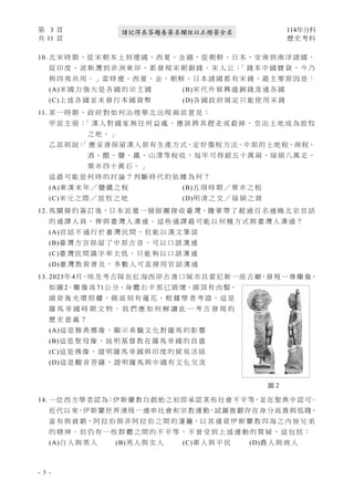 第 3 頁 114年分科
共 11 頁 歷史考科
- 3 -
請記得在答題卷簽名欄位以正楷簽全名
10. 北 宋 時 期，從 宋 朝 本 土 到 遼 國、西 夏、金 國，從 朝 鮮、日 本、安 南 到 南 洋 諸 國，
從 印 度 、 波 斯 灣 到 非 洲 東 岸 ， 都 發 現 宋 朝 銅 錢 。 宋 人 云 ：
「 錢 本 中 國 寶 貨 ， 今 乃
與 四 夷 共 用。」當 時 遼、西 夏、金、 朝 鮮 、日 本 諸 國 都 有 宋 錢 ，最 主 要 原 因 是：
(A)宋 國 力 強 大 是 各 國 的 宗 主 國 (B)宋 代 外 貿 興 盛 銅 錢 流 通 各 國
(C)上 述 各 國 並 未 發 行 本 國 貨 幣 (D)各 國 政 府 規 定 只 能 使 用 宋 錢
11. 某 一 時 期 ， 政 府 對 如 何 治 理 華 北 出 現 兩 派 意 見 ：
甲 派 主 張 ：
「 漢 人 對 國 家 無 任 何 益 處 ， 應 該 將 其 趕 走 或 殺 掉 ， 空 出 土 地 成 為 放 牧
之 地 。 」
乙 派 則 說：
「 應 妥 善 保 留 漢 人 原 有 生 產 方 式，定 好 徵 稅 方 法。中 原 的 土 地 稅、商 稅、
酒 、 醋 、 鹽 、 鐵 、 山 澤 等 稅 收 ， 每 年 可 得 銀 五 十 萬 兩 、 絲 絹 八 萬 疋 、
粟 米 四 十 萬 石 。 」
這 最 可 能 是 何 時 的 討 論 ？ 判 斷 時 代 的 依 據 為 何 ？
(A)東 漢 末 年 ／ 鹽 鐵 之 稅 (B)五 胡 時 期 ／ 粟 米 之 租
(C)宋 元 之 際 ／ 放 牧 之 地 (D)明 清 之 交 ／ 絲 絹 之 貢
12. 馬 關 條 約 簽 訂 後，日 本 派 遣 一 個 師 團 接 收 臺 灣，隨 軍 帶 了 超 過 百 名 通 曉 北 京 官 話
的 通 譯 人 員 ， 俾 與 臺 灣 人 溝 通 。 這 些 通 譯 最 可 能 以 何 種 方 式 與 臺 灣 人 溝 通 ？
(A)官 話 不 通 行 於 臺 灣 民 間 ， 但 能 以 漢 文 筆 談
(B)臺 灣 方 言 保 留 了 中 原 古 音 ， 可 以 口 語 溝 通
(C)臺 灣 民 間 識 字 率 太 低 ， 只 能 夠 以 口 語 溝 通
(D)臺 灣 教 育 普 及 ， 多 數 人 可 直 接 用 官 話 溝 通
13. 2023年 4月，埃 及 考 古 隊 在 紅 海 西 岸 古 港 口 城 市 貝 雷 尼 斯 一 座 古 廟，發 現 一 尊 雕 像，
如 圖 2。雕 像 高 71公 分，身 體 右 半 部 已 毀 壞，頭 頂 有 肉 髻，
頭 背 後 光 環 照 耀 ， 側 面 刻 有 蓮 花 。 根 據 學 者 考 證 ， 這 是
羅 馬 帝 國 時 期 文 物 。 我 們 應 如 何 解 讀 此 一 考 古 發 現 的
歷 史 意 義 ？
(A)這 是 雅 典 娜 像 ， 顯 示 希 臘 文 化 對 羅 馬 的 影 響
(B)這 是 聖 母 像 ， 説 明 基 督 教 在 羅 馬 帝 國 的 昌 盛
(C)這 是 佛 像 ， 證 明 羅 馬 帝 國 與 印 度 的 貿 易 活 絡
(D)這 是 觀 音 菩 薩 ， 證 明 羅 馬 與 中 國 有 文 化 交 流
14. 一位西方學者認為：伊斯蘭教自創始之初即承認某些社會不平等，並在聖典中認可。
近代以來，伊斯蘭世界湧現一連串社會和宗教運動，試圖推翻存在身 分高貴與低賤、
富 有 與 貧 窮、阿 拉 伯 與 非 阿 拉 伯 之 間 的 藩 籬，以 其 違 背 伊 斯 蘭 教 四 海 之 內 皆 兄 弟
的 精 神 。 但 仍 有 一 些 群 體 之 間 的 不 平 等 ， 不 曾 受 到 上 述 運 動 的 質 疑 ， 這 包 括 ：
(A)白 人 與 黑 人 (B)男 人 與 女 人 (C)軍 人 與 平 民 (D)農 人 與 商 人
圖 2
 