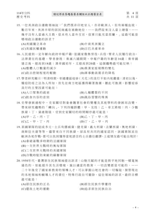 114年分科 第 4 頁
歷 史 考 科 共 11 頁
- 4 -
請記得在答題卷簽名欄位以正楷簽全名
15. 一 位 美 洲 政 治 運 動 領 袖 説 ：
「 我 們 既 非 印 地 安 人 ， 亦 非 歐 洲 人 ， 但 有 兩 種 血 統 。
數 百 年 來，美 洲 半 球 的 居 民 純 處 在 被 動 地 位。… … 我 們 從 來 沒 人 當 上 總 督，… …
幾 乎 沒 有 人 當 過 大 主 教，從 未 有 人 當 外 交 官，從 軍 只 能 充 當 部 屬。」這 最 可 能 是
哪 項 政 治 運 動 的 訴 求 ？
(A)美 國 獨 立 革 命 (B)中 南 美 洲 獨 立
(C)美 國 民 權 運 動 (D)古 巴 共 產 革 命
16. 人 民 達 到 一 定 年 齡 向 政 府 申 報 戶 籍，是 國 家 徵 集 勞 役、兵 役，要 求 人 民 履 行 政 治、
法 律 責 任 的 基 礎 。 學 者 發 現 ： 秦 滅 六 國 期 間 ， 申 報 戶 籍 的 年 齡 是 16歲 ； 秦 帝 國
建 立 後 ， 提 高 到 18歲 ； 漢 帝 國 初 年 ， 又 提 高 到 20歲 。 這 個 趨 勢 最 可 能 反 映 ：
(A)整 體 人 口 數 量 的 減 少 (B)秦 漢 家 庭 規 模 的 變 化
(C)政 治 控 制 程 度 的 鬆 動 (D)軍 事 動 員 需 求 的 降 低
17. 學者研究顯示：明清時期，帝國邊區痘疹（天花）的流行不 如內地嚴重；清初以後，
種 痘 防 疫 之 法 為 人 所 知，首 先 在 南 方 地 區 獲 得 顯 著 推 廣。據 此 可 推 測，影 響 痘 疹
流 行 的 主 要 因 素 可 能 在 ：
(A)人 口 聚 集 的 疏 密 (B)人 種 體 質 的 不 同
(C)飲 食 內 容 的 差 別 (D)風 俗 習 慣 的 殊 異
18. 史 學 發 展 過 程 中 ， 史 家 關 切 對 象 會 隨 著 社 會 的 變 遷 及 其 他 學 科 的 發 展 而 改 變 ，
帶 來 研 究 趨 勢 的 「 轉 向 」
。 下 列 四 種 群 體 ： 甲 、 女 性 ； 乙 、 帝 王 將 相 ； 丙 、 少 數
族 裔 ； 丁 、 資 產 階 級 ， 受 到 史 家 關 切 的 時 間 順 序 最 可 能 是 ：
(A)甲 、 乙 、 丙 、 丁 (B)乙 、 丁 、 甲 、 丙
(C)乙 、 甲 、 丁 、 丙 (D)丁 、 乙 、 甲 、 丙
19. 某 國 軍 隊 的 組 成 多 元，士 兵 有 挪 威 裔、捷 克 裔、義 大 利 裔、法 蘭 西 裔、奧 地 利 裔、
南 斯 拉 夫 裔 等 等 ， 儘 管 來 自 不 同 族 裔 ， 卻 具 有 共 同 的 國 家 認 同 。 該 國 軍 隊 派 往
歐洲各地作戰，都可以找到懂得當地語言的士兵擔任翻譯。上述情況最可能出現於：
(A)拿 破 崙 戰 爭 時 期 的 法 國 軍 隊
(B)一 次 世 界 大 戰 時 的 奧 匈 軍 隊
(C)二 次 世 界 大 戰 時 的 美 國 軍 隊
(D)冷 戰 時 駐 防 東 歐 的 蘇 聯 軍 隊
20. 1950年 代，臺 灣 原 住 民 族 領 袖 提 出 訴 求：山 胞 天 賦 的 才 能 是 與 平 地 同 胞 一 樣 毫 無
遜 色 的 ， 如 能 提 升 其 生 活 環 境 ， 施 以 適 當 的 教 育 ， 一 切 改 變 都 是 可 能 的 。 … …
二 十 年 後 受 了 國 家 新 教 育 的 領 導 人 才，可 以 掌 握 山 地 社 會 的 一 切 樞 紐，接 管 現 在
的 本 地 領 袖 和 輔 導 人 才 的 責 任，特 殊 行 政 自 可 撤 除。這 位 領 袖 的 訴 求，最 終 目 標
最 可 能 是 ：
(A)原 住 民 族 的 正 名 (B)原 住 民 族 升 學 優 待
(C)還 我 土 地 的 運 動 (D)追 求 原 住 民 族 自 治
 