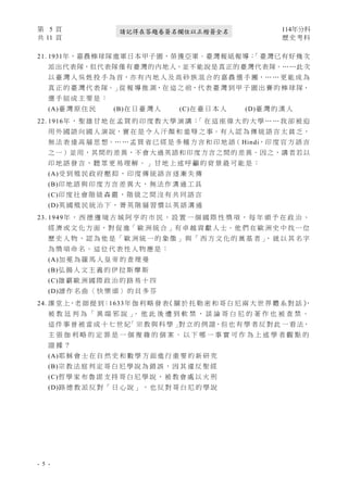 第 5 頁 114年分科
共 11 頁 歷史考科
- 5 -
請記得在答題卷簽名欄位以正楷簽全名
21. 1931年，嘉農棒球隊進軍日本甲子園，榮獲亞軍。臺灣報紙報導：
「臺灣已有好幾次
派出代表隊，但代表隊僅有臺灣的內地人，並不能說是真正的臺灣代表隊。……此次
以 臺 灣 人 吳 姓 投 手 為 首，亦 有 內 地 人 及 高 砂 族 混 合 的 嘉 農 選 手 團，… … 更 能 成 為
真 正 的 臺 灣 代 表 隊。」從 報 導 推 測，在 這 之 前，代 表 臺 灣 到 甲 子 園 出 賽 的 棒 球 隊，
選 手 組 成 主 要 是 ：
(A)臺 灣 原 住 民 (B)在 日 臺 灣 人 (C)在 臺 日 本 人 (D)臺 灣 的 漢 人
22. 1916年 ， 聖 雄 甘 地 在 孟 買 的 印 度 教 大 學 演 講 ：
「 在 這 座 偉 大 的 大 學 … … 我 卻 被 迫
用 外 國 語 向 國 人 演 說，實 在 是 令 人 汗 顏 和 羞 辱 之 事。有 人 認 為 傳 統 語 言 太 貧 乏，
無 法 表 達 高 層 思 想。… … 孟 買 省 已 經 是 多 種 方 言 和 印 地 語（ Hindi，印 度 官 方 語 言
之一）並用，其間的差異，不會大過英語和印度方言之間的差異。因之，講者若以
印 地 語 發 言 ， 聽 眾 更 易 理 解 。 」 甘 地 上 述 呼 籲 的 背 景 最 可 能 是 ：
(A)受 到 殖 民 政 府 壓 抑 ， 印 度 傳 統 語 言 逐 漸 失 傳
(B)印 地 語 與 印 度 方 言 差 異 大 ， 無 法 作 溝 通 工 具
(C)印 度 社 會 階 級 森 嚴 ， 階 級 之 間 沒 有 共 同 語 言
(D)英 國 殖 民 統 治 下 ， 菁 英 階 層 習 慣 以 英 語 溝 通
23. 1949年 ， 西 德 邊 境 古 城 阿 亨 的 市 民 ， 設 置 一 個 國 際 性 獎 項 ， 每 年 頒 予 在 政 治 、
經 濟 或 文 化 方 面，對 促 進「 歐 洲 統 合 」有 卓 越 貢 獻 人 士。他 們 在 歐 洲 史 中 找 一 位
歷 史 人 物 ， 認 為 他 是 「 歐 洲 統 一 的 象 徵 」 與 「 西 方 文 化 的 奠 基 者 」
， 就 以 其 名 字
為 獎 項 命 名 。 這 位 代 表 性 人 物 應 是 ：
(A)加 冕 為 羅 馬 人 皇 帝 的 查 理 曼
(B)弘 揚 人 文 主 義 的 伊 拉 斯 摩 斯
(C)雄 霸 歐 洲 國 際 政 治 的 路 易 十 四
(D)譜 作 名 曲 〈 快 樂 頌 〉 的 貝 多 芬
24. 課 堂 上，老 師 提 到：1633年 伽 利 略 發 表
《 關 於 托 勒 密 和 哥 白 尼 兩 大 世 界 體 系 對 話 》
，
被 教 廷 判 為 「 異 端 邪 說 」
。 他 此 後 遭 到 軟 禁 ， 談 論 哥 白 尼 的 著 作 也 被 查 禁 。
這 件 事 曾 被 當 成 十 七 世 紀
「 宗 教 與 科 學 」
對 立 的 例 證，但 也 有 學 者 反 對 此 一 看 法，
主 張 伽 利 略 的 定 罪 是 一 個 複 雜 的 個 案 。 以 下 哪 一 事 實 可 作 為 上 述 學 者 觀 點 的
證 據 ？
(A)耶 穌 會 士 在 自 然 史 和 數 學 方 面 進 行 重 要 的 新 研 究
(B)宗 教 法 庭 判 定 哥 白 尼 學 說 為 錯 誤 ， 因 其 違 反 聖 經
(C)哲 學 家 布 魯 諾 支 持 哥 白 尼 學 說 ， 被 教 會 處 以 火 刑
(D)路 德 教 派 反 對 「 日 心 說 」 ， 也 反 對 哥 白 尼 的 學 說
 