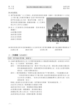 第 7 頁 114年分科
共 11 頁 歷史考科
- 7 -
請記得在答題卷簽名欄位以正楷簽全名
29-30為 題 組
◎ 澳 門 旅 遊 景 點「 大 三 巴 牌 坊 」原 是 聖 保 祿 教 堂 南 牆，如 圖 3。教 堂 興 建 於 十 七 世 紀
上 半 葉，牆 上 有 精 美 的 雕 刻，包 括 中 間 的 聖 母 像，
拱 門 的 花 飾 以 及 天 使 、 噴 泉 等 浮 雕 。 1835 年 ，
聖 保 祿 教 堂 遭 遇 祝 融，僅 遺 留 南 牆。大 三 巴 牌 坊
現 已 列 入 世 界 文 化 遺 產 。
29. 從 大 三 巴 建 築 形 式 與 裝 飾 推 斷 ， 聖 保 祿 教 堂
應 屬 於 ：
(A)希 臘 式 建 築
(B)哥 德 式 建 築
(C)巴 洛 克 風 格
(D)新 古 典 風 格
30.聖 保 祿 教 堂 原 本 是 訓 練 傳 教 士 以 及 研 究 東 方 哲 學 的 機 構，最 可 能 是 屬 於 哪 個 教 派 ？
(A)聖 公 會 (B)長 老 會 (C)東 正 教 (D)耶 穌 會
二 、 多 選 題 （ 占 12分 ）
說明：第31題至第34題，每題3分。
31. 1948年臺灣省政府公布《化學肥料配銷辦法》實施肥料換穀政策，該制度於1972年
廢 止 。 以 下 是 兩 則 「 肥 料 換 穀 」 資 料 ：
資 料 一 、 肥 料 換 穀 制 度 施 行 後 ， 肥 料 不 再 以 現 金 交 易 ， 農 民 需 以 稻 穀 向 糧 食 局
肥 料 運 銷 處 換 取 肥 料，稻 穀 與 肥 料 的 相 對 價 格 公 定。但 是 公 定 肥 料 價 格
被 高 估 ， 而 稻 米 價 格 被 低 估 。
資 料 二、肥 料換穀辦法
「用肥料定量分配使家家戶戶都有肥料」
，可促進糧食生產，
「 同 時 使 得 軍 民 有 糧 並 可 平 衡 米 價，因 此 肥 料 換 穀 制 在 當 時 對 安 定 人 民
生 活 有 很 大 的 關 係 」，後 來 也 用 來 補 貼 及 鼓 勵 臺 灣 本 土 肥 料 生 產，成 為
產 業 政 策 一 部 分 。
根 據 上 述 資 料 及 你 的 歷 史 知 識 ， 我 們 應 如 何 理 解 「 肥 料 換 穀 政 策 」 ？
(A)目 的 主 要 是 為 了 徵 集 糧 食 支 援 國 共 內 戰
(B)有 助 於 稻 米 生 產 ， 掌 握 糧 食 與 穩 定 糧 價
(C)使 農 民 負 擔 一 種 隱 藏 稅 ， 損 害 農 民 權 益
(D)穩 定 軍 公 教 人 員 生 活 ， 有 助 於 社 會 安 定
(E)控 制 現 金 的 流 通 ， 影 響 到 臺 灣 工 業 發 展
圖 3
 