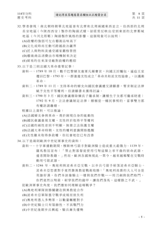 114年分科 第 8 頁
歷 史 考 科 共 11 頁
- 8 -
請記得在答題卷簽名欄位以正楷簽全名
32. 學 者 發 現 ： 南 北 朝 時 期 華 北 地 區 曾 有 北 齊 和 北 周 兩 國 東 西 並 立 ， 但 西 部 的 北 周
長 安 地 區（ 今 陝 西 西 安 ）製 作 的 陶 俑 式 樣，卻 經 常 反 映 出 受 到 東 部 的 北 齊 鄴 城
地 區 （ 今 河 北 邯 鄲 ） 陶 俑 製 作 風 格 的 影 響 。 這 個 現 象 可 以 說 明 ：
(A)政 權 的 強 弱 可 左 右 藝 術 品 味 高 下
(B)文 化 或 時 尚 互 動 可 跨 越 政 治 疆 界
(C)匠 人 與 物 料 流 通 受 國 家 嚴 格 管 控
(D)藝 術 商 品 消 費 由 市 場 機 制 來 決 定
(E)貿 易 的 往 來 深 受 敵 對 政 權 的 壓 抑
33. 以 下 是 三 則 法 國 大 革 命 重 要 記 事 ：
資 料 一 、 1789 年 10 月 ， 數 千 巴 黎 婦 女 進 軍 凡 爾 賽 宮 ， 向 國 王 討 麵 包 ， 逼 迫 王 室
遷回巴黎。1793 年，一群激進女性成立「革命共和派女性協會」，以護衛
革 命 。
資 料 二 、 1789 年 11 月 ， 支 持 革 命 的 婦 女 向 國 民 會 議 遞 交 請 願 書 ， 要 求 制 定 法 律
賦 予 女 性 平 等 權 利 ， 但 請 願 書 未 獲 得 討 論 。
資 料 三、1790 年 3 月，國 民 會 議 廢 除 嫡 長 子 繼 承 制，讓 婚 生 子 女 都 可 繼 承 財 產；
1792 年 9 月 ， 立 法 會 議 制 定 法 律 ： 婚 姻 是 一 種 民 事 契 約 ， 當 事 雙 方 都
有 權 訴 請 離 婚 。
根 據 以 上 資 料 ， 可 以 推 論 ：
(A)法 國 婦 女 參 與 革 命 ， 勇 於 展 現 自 身 的 能 動 性
(B)國 民 會 議 重 視 女 權 ， 女 性 終 於 取 得 平 等 權 利
(C)法 國 的 兩 性 差 別 不 明 顯 ， 無 需 立 法 保 護 女 權
(D)法 國 大 革 命 時 期 ， 女 性 的 權 利 意 識 開 始 甦 醒
(E)女 性 雖 未 取 得 參 政 權 ， 但 社 會 地 位 已 有 改 善
34. 以 下 是 兩 則 歐 洲 中 世 紀 軍 事 史 的 資 料 ：
資 料 一、十 字 軍 運 動 期 間，穆 斯 林 弓 箭 手 對 歐 洲 騎 士 造 成 重 大 殺 傷 力。1139 年，
羅 馬 教 廷 宣 布 ： 「 禁 止 對 基 督 徒 使 用 弓 弩 這 類 上 帝 不 齒 的 致 命 武 器 ，
違 者 開 除 教 籍。」然 而，歐 洲 各 國 無 視 此 一 禁 令，越 來 越 頻 繁 在 交 戰 時
動 用 弓 箭 武 器 。
資 料 二 、 1246 年 ， 奧 地 利 與 波 希 米 亞 交 戰 ， 以 步 兵 弓 箭 手 射 落 波 希 米 亞 騎 士 。
波 希 米 亞 怒 責 對 手 竟 然 靠 異 教 徒 戰 術 取 勝：「 奧 地 利 高 貴 的 大 人 可 全 是
英 雄 好 漢 ， 你 們 本 該 像 騎 士 一 樣 與 我 們 作 戰 … … 用 刀 劍 與 我 們 格 鬥 ，
你 們 竟 然 以 弩 箭 ， 射 穿 我 們 的 鎧 甲 ， 讓 我 們 落 馬 ， 這 樣 勝 之 不 武 。 」
從 歐 洲 軍 事 史 角 度 ， 我 們 應 如 何 理 解 這 場 戰 爭 ？
(A)奧 地 利 軍 隊 致 勝 關 鍵 在 與 異 教 徒 合 作
(B)波 希 米 亞 軍 隊 墨 守 戰 爭 成 規 而 致 失 利
(C)奧 地 利 憑 人 多 勢 眾 ， 以 數 量 輾 壓 對 手
(D)中 世 紀 騎 士 只 有 裝 飾 性 ， 不 具 戰 鬥 力
(E)中 世 紀 後 期 步 兵 興 起 ， 騎 兵 漸 失 優 勢
 