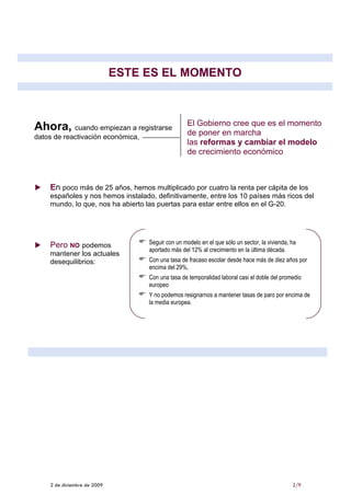 ESTE ES EL MOMENTO



                                                   El Gobierno cree que es el momento
Ahora, cuando empiezan a registrarse               de poner en marcha
datos de reactivación económica,
                                                   las reformas y cambiar el modelo
                                                   de crecimiento económico



    En poco más de 25 años, hemos multiplicado por cuatro la renta per cápita de los
    españoles y nos hemos instalado, definitivamente, entre los 10 países más ricos del
    mundo, lo que, nos ha abierto las puertas para estar entre ellos en el G-20.




    Pero NO podemos                Seguir con un modelo en el que sólo un sector, la vivienda, ha
                                   aportado más del 12% al crecimiento en la última década.
    mantener los actuales
    desequilibrios:                Con una tasa de fracaso escolar desde hace más de diez años por
                                   encima del 29%,
                                   Con una tasa de temporalidad laboral casi el doble del promedio
                                   europeo
                                   Y no podemos resignarnos a mantener tasas de paro por encima de
                                   la media europea.




    2 de diciembre de 2009                                                                     2/9
 