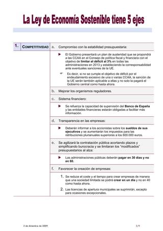 1. COMPETITIVIDAD a.              Compromiso con la estabilidad presupuestaria:

                                        El Gobierno presentará un plan de austeridad que se propondrá
                                        a las CCAA en el Consejo de política fiscal y financiera con el
                                        objetivo de limitar el déficit al 3% en todas las
                                        administraciones en 2013 y estableciendo la corresponsabilidad
                                        ante eventuales sanciones de la UE.
                                         Es decir, si no se cumple el objetivo de déficit por el
                                         endeudamiento excesivo de una o varias CCAA, la sanción de
                                         la UE serán también aplicable a ellas y no solo la pagará el
                                         Gobierno central como hasta ahora.

                             b. Mejorar los organismos reguladores.

                             c. Sistema financiero:
                                        Se refuerza la capacidad de supervisión del Banco de España
                                        y las entidades financieras estarán obligadas a facilitar más
                                        información.

                             d. Transparencia en las empresas:
                                        Deberán informar a los accionistas sobre los sueldos de sus
                                        ejecutivos y se aumentarán los impuestos para las
                                        retribuciones plurianuales superiores a los 600.000 euros.

                             e. Se agilizará la contratación pública acortando plazos y
                                  simplificando burocracia y se limitaran los “modificados”
                                  presupuestarios al alza:

                                        Las administraciones públicas deberán pagar en 30 días y no
                                        en 60.

                             f.   Favorecer la creación de empresas:

                                   1.   Se reduce el coste y el tiempo para crear empresas de manera
                                        que una sociedad limitada se podrá crear en un día y no en 40
                                        como hasta ahora.
                                   2.   Las licencias de apertura municipales se suprimirán, excepto
                                        para ocasiones excepcionales.




    2 de diciembre de 2009                                                                 3/9
 