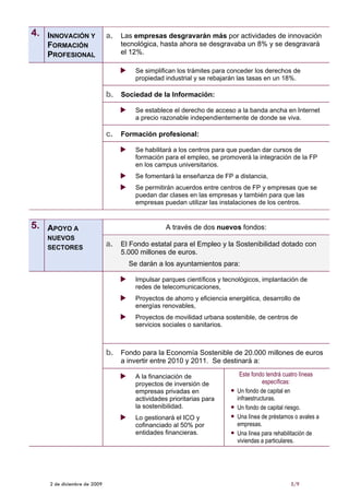 4. INNOVACIÓN Y              a. Las empresas desgravarán más por actividades de innovación
   FORMACIÓN                     tecnológica, hasta ahora se desgravaba un 8% y se desgravará
   PROFESIONAL                   el 12%.

                                      Se simplifican los trámites para conceder los derechos de
                                      propiedad industrial y se rebajarán las tasas en un 18%.

                             b. Sociedad de la Información:
                                      Se establece el derecho de acceso a la banda ancha en Internet
                                      a precio razonable independientemente de donde se viva.

                             c. Formación profesional:
                                      Se habilitará a los centros para que puedan dar cursos de
                                      formación para el empleo, se promoverá la integración de la FP
                                      en los campus universitarios.
                                      Se fomentará la enseñanza de FP a distancia,
                                      Se permitirán acuerdos entre centros de FP y empresas que se
                                      puedan dar clases en las empresas y también para que las
                                      empresas puedan utilizar las instalaciones de los centros.


5. APOYO A                                       A través de dos nuevos fondos:
   NUEVOS
   SECTORES
                             a. El Fondo estatal para el Empleo y la Sostenibilidad dotado con
                                 5.000 millones de euros.
                                    Se darán a los ayuntamientos para:

                                      Impulsar parques científicos y tecnológicos, implantación de
                                      redes de telecomunicaciones,
                                      Proyectos de ahorro y eficiencia energética, desarrollo de
                                      energías renovables,
                                      Proyectos de movilidad urbana sostenible, de centros de
                                      servicios sociales o sanitarios.



                             b. Fondo para la Economía Sostenible de 20.000 millones de euros
                                 a invertir entre 2010 y 2011. Se destinará a:

                                      A la financiación de                Este fondo tendrá cuatro líneas
                                      proyectos de inversión de                     específicas:
                                      empresas privadas en               Un fondo de capital en
                                      actividades prioritarias para      infraestructuras.
                                      la sostenibilidad.                 Un fondo de capital riesgo.
                                      Lo gestionará el ICO y             Una línea de préstamos o avales a
                                      cofinanciado al 50% por            empresas.
                                      entidades financieras.             Una línea para rehabilitación de
                                                                         viviendas a particulares.




    2 de diciembre de 2009                                                                    5/9
 