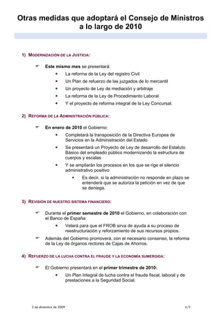 Otras medidas que adoptará el Consejo de Ministros
                a lo largo de 2010


 1) MODERNIZACIÓN DE LA JUSTICIA:

             Este mismo mes se presentará:
                              La reforma de la Ley del registro Civil
                              Un Plan de refuerzo de las juzgados de lo mercantil
                              Un proyecto de Ley de mediación y arbitraje
                              La reforma de la Ley de Procedimiento Laboral
                              Y el proyecto de reforma integral de la Ley Concursal.

 2) REFORMA DE LA ADMINISTRACIÓN PÚBLICA:

             En enero de 2010 el Gobierno:
                              Completará la transposición de la Directiva Europea de
                              Servicios en la Administración del Estado
                              Se presentará un Proyecto de Ley de desarrollo del Estatuto
                              Básico del empleado público modernizando la estructura de
                              cuerpos y escalas
                              Y se ampliarán los procesos en los que se rige el silencio
                              administrativo positivo
                                      Es decir, si la administración no responde en plazo se
                                      entenderá que se autoriza la petición en vez de que
                                      se deniega.


 3) REVISIÓN DE NUESTRO SISTEMA FINANCIERO:

             Durante el primer semestre de 2010 el Gobierno, en colaboración con
             el Banco de España:
                              Velará para que el FROB sirva de ayuda a su proceso de
                              reestructuración y reforzamiento de sus recursos propios.
             Además del Gobierno promoverá, con el necesario consenso, la reforma
             de la Ley de órganos rectores de Cajas de Ahorros.

 4) REFUERZO DE LA LUCHA CONTRA EL FRAUDE Y LA ECONOMÍA SUMERGIDA:

             El Gobierno presentará en el primer trimestre de 2010:
                              Un Plan Integral de lucha contra el fraude fiscal, laboral y de
                              prestaciones a la Seguridad Social.




     2 de diciembre de 2009                                                                 6/9
 