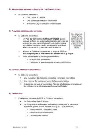 5) MEDIDAS PARA IMPULSAR LA INNOVACIÓN Y LA COMPETITIVIDAD:

            El Gobierno presentará:
                             Una Ley de la Ciencia
                             Una Estrategia estatal de Innovación
                             Y la nueva Ley de Servicios Profesionales.


6) PLANES DE MODERNIZACIÓN SECTORIAL:
                                                                                                       Para el desarrollo
            El Gobierno presentará:                                                                     de este Plan se
                                                                                                      creará la Comisión
                   Un Plan de Competitividad Industrial 2020 que se
                                                                                                       Interministerial de
                   ocupará tanto de los sectores tradicionales como de los                            Política Industrial y
                   emergentes, con especial atención a la biotecnología,                              se dará voz en ella
                   tecnologías sanitarias, sector aeroespacial y sectores                                a los agentes
                   relacionados con la protección medioambiental.                                           sociales

                   Además el Gobierno presentará a lo largo de 2010 un
                   Plan Integral para la Sostenibilidad de las Costas y Playas.
                   Y dos iniciativas en el sector agroalimentario:
                                La Ley de calidad agroalimentaria
                                Y el Programa de desarrollo sostenible del medio rural 2.010-2.014.



7) UN MODELO ENERGÉTICO SOSTENIBLE:

            El Gobierno presentará:
                     Una nueva Ley de eficiencia energética y energías renovables
                     Una reforma del marco normativo de la energía nuclear
                     Y, para dar ejemplo, presentará un Plan de rehabilitación energética en
                     los edificios de la Administración General del Estado.


8) TRANSPORTE:

            En el primer trimestre de 2010 el Gobierno presentará:
                     Un Plan del vehículo Eléctrico.
                     Un Programa de inversiones en infraestructuras para el transporte
                     sostenible que se licitará durante 2010 y 2011 que priorizará:
                                Accesos ferroviarios a aeropuertos y puertos
                                Extensión de las cercanías ferroviarias
                                Y las líneas de Alta Velocidad.




    2 de diciembre de 2009                                                                                    7/9
 