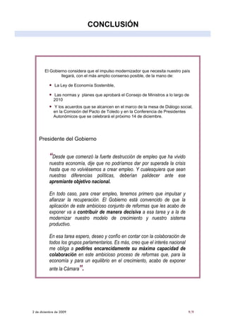 CONCLUSIÓN




        El Gobierno considera que el impulso modernizador que necesita nuestro país
                llegará, con el más amplio consenso posible, de la mano de:

              La Ley de Economía Sostenible,

             Las normas y planes que aprobará el Consejo de Ministros a lo largo de
             2010
             Y los acuerdos que se alcancen en el marco de la mesa de Diálogo social,
             en la Comisión del Pacto de Toledo y en la Conferencia de Presidentes
             Autonómicos que se celebrará el próximo 14 de diciembre.




    Presidente del Gobierno


           “Desde que comenzó la fuerte destrucción de empleo que ha vivido
           nuestra economía, dije que no podríamos dar por superada la crisis
           hasta que no volviésemos a crear empleo. Y cualesquiera que sean
           nuestras diferencias políticas, deberían palidecer ante ese
           apremiante objetivo nacional.

           En todo caso, para crear empleo, tenemos primero que impulsar y
           afianzar la recuperación. El Gobierno está convencido de que la
           aplicación de este ambicioso conjunto de reformas que les acabo de
           exponer va a contribuir de manera decisiva a esa tarea y a la de
           modernizar nuestro modelo de crecimiento y nuestro sistema
           productivo.

           En esa tarea espero, deseo y confío en contar con la colaboración de
           todos los grupos parlamentarios. Es más, creo que el interés nacional
           me obliga a pedirles encarecidamente su máxima capacidad de
           colaboración en este ambicioso proceso de reformas que, para la
           economía y para un equilibrio en el crecimiento, acabo de exponer
           ante la Cámara”.




2 de diciembre de 2009                                                             9/9
 
