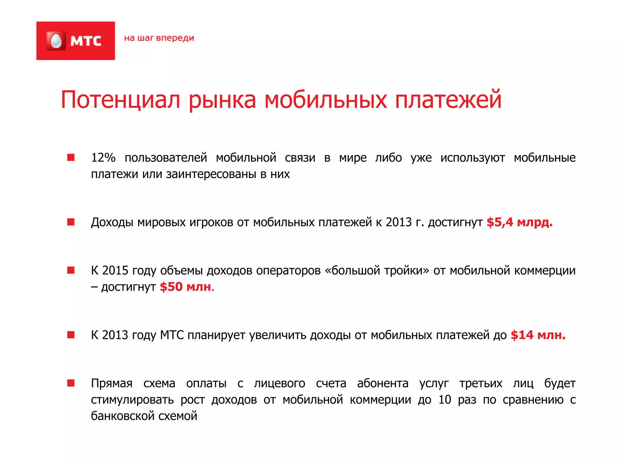 Потенциал рынка мобильных платежей

  12% пользователей мобильной связи в мире либо уже используют мобильные
  платежи или заинтересованы в них



  Доходы мировых игроков от мобильных платежей к 2013 г. достигнут $5,4 млрд.



  К 2015 году объемы доходов операторов «большой тройки» от мобильной коммерции
  – достигнут $50 млн.



  К 2013 году МТС планирует увеличить доходы от мобильных платежей до $14 млн.



  Прямая схема оплаты с лицевого счета абонента услуг третьих лиц будет
  стимулировать рост доходов от мобильной коммерции до 10 раз по сравнению с
  банковской схемой
 