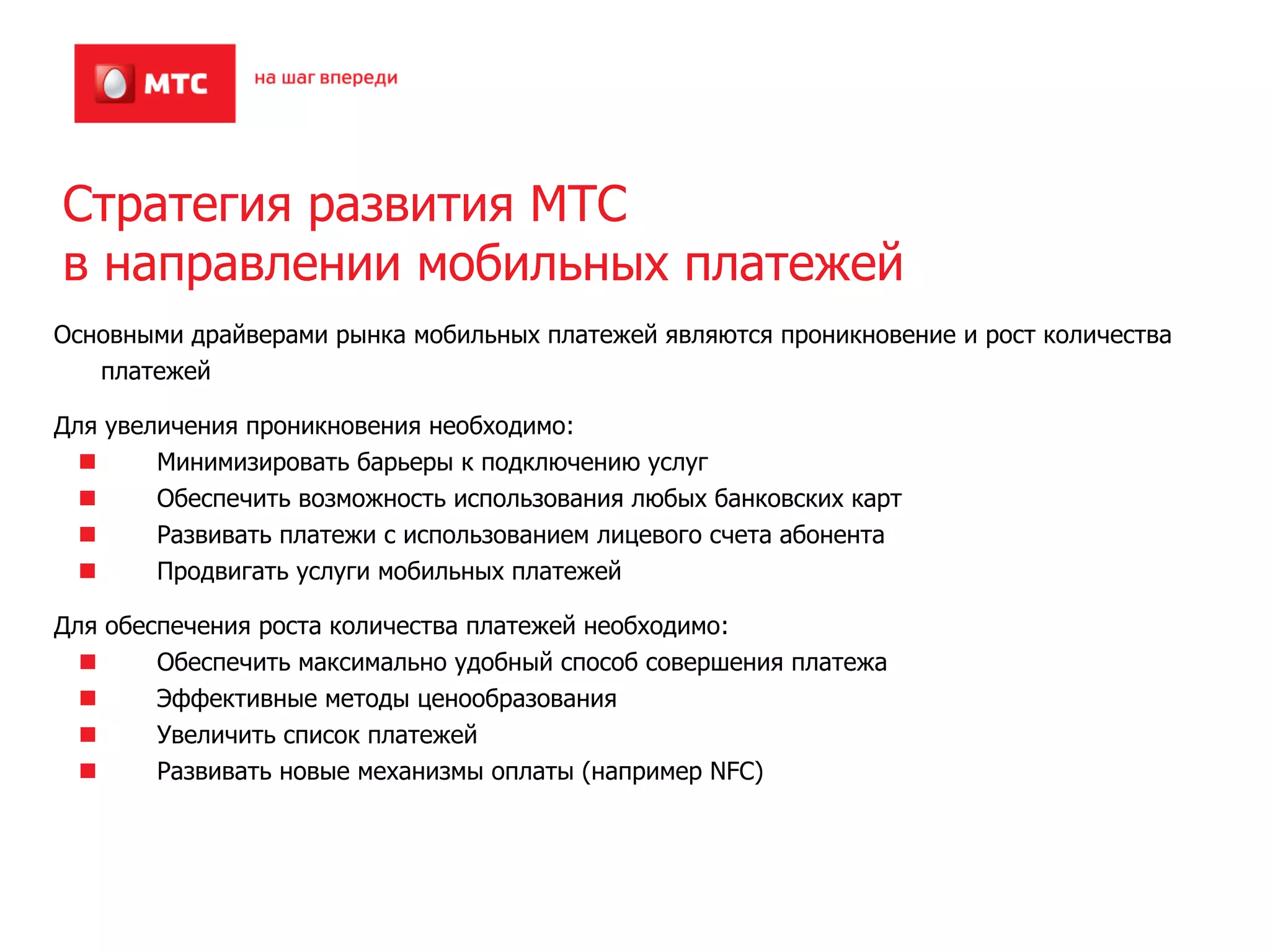 Стратегия развития МТС
в направлении мобильных платежей
Основными драйверами рынка мобильных платежей являются проникновение и рост количества
   платежей

Для увеличения проникновения необходимо:
        Минимизировать барьеры к подключению услуг
        Обеспечить возможность использования любых банковских карт
        Развивать платежи с использованием лицевого счета абонента
        Продвигать услуги мобильных платежей

Для обеспечения роста количества платежей необходимо:
        Обеспечить максимально удобный способ совершения платежа
        Эффективные методы ценообразования
        Увеличить список платежей
        Развивать новые механизмы оплаты (например NFC)
 
