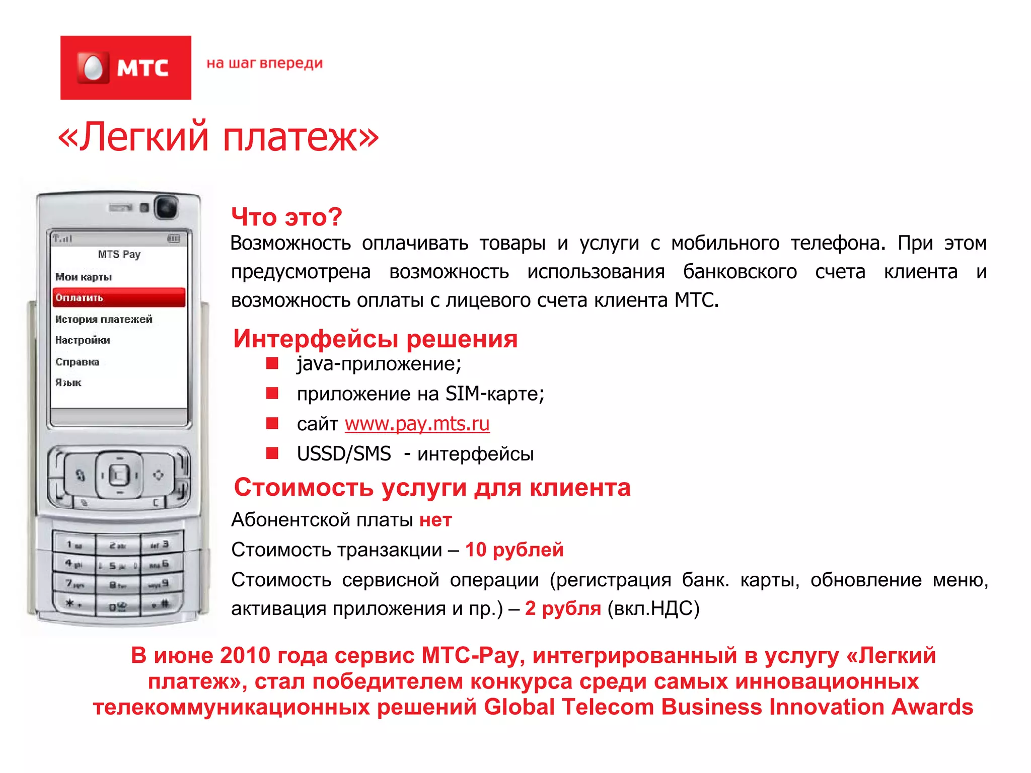 «Легкий платеж»
           Что это?
           Возможность оплачивать товары и услуги с мобильного телефона. При этом
           предусмотрена возможность использования банковского счета клиента и
           возможность оплаты с лицевого счета клиента МТС.

            Интерфейсы решения
                 java-приложение;
                 приложение на SIM-карте;
                 сайт www.pay.mts.ru
                 USSD/SMS - интерфейсы
            Стоимость услуги для клиента
           Абонентской платы нет
           Стоимость транзакции – 10 рублей
           Стоимость сервисной операции (регистрация банк. карты, обновление меню,
           активация приложения и пр.) – 2 рубля (вкл.НДС)

    В июне 2010 года сервис МТС-Pay, интегрированный в услугу «Легкий
     платеж», стал победителем конкурса среди самых инновационных
 телекоммуникационных решений Global Telecom Business Innovation Awards
 
