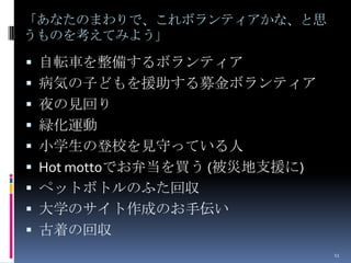 「あなたのまわりで、これボランティアかな、と思
うものを考えてみよう」

 自転車を整備するボランティア
 病気の子どもを援助する募金ボランティア
 夜の見回り
 緑化運動
 小学生の登校を見守っている人
 Hot mottoでお弁当を買う (被災地支援に)
 ペットボトルのふた回収
 大学のサイト作成のお手伝い
 古着の回収
                              11
 