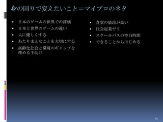 身の回りで変えたいこと＝マイプロのネタ
   日本のゲームの世界での評価       食堂の値段が高い
   日本と世界のゲームの違い        社会起業ゼミ
   人に優しくする             スクールバスの空白時間
   あたりまえなことを大切にする      できることからはじめる
   高齢化社会と環境のギャップを
    埋める手助け




                                       13
 