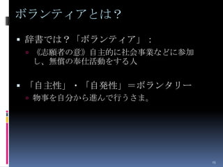 ボランティアとは？
 辞書では？「ボランティア」：
  《志願者の意》自主的に社会事業などに参加
 し、無償の奉仕活動をする人


 「自主性」・「自発性」＝ボランタリー
  物事を自分から進んで行うさま。




                          15
 
