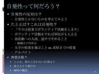 自発性って何だろう？
 自発性の反対は？
  自発性じゃないものを考えてみよう
 たとえば？これは自発性？
  「今日は授業でボランティア活動をします」
  ボランティア活動をすれば単位がもらえる
  部活動への入部。途中でやめること
   動機は？内申点
  大学の授業を選ぶこと vs. 高校までの授業
  アルバイト
 無償活動？
 じゃあ、割りに合わない仕事は？
 弟子入り？修行中
 NPOの職員                    16
 