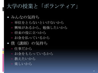 大学の授業と「ボランティア」
 みんなの気持ち
  単位をとらないといけないから
  興味があるから、勉強したいから
  将来の役に立つから
  お金を払っているから
 僕（講師）の気持ち
  仕事だから
  お金をもらっているから
  教えたいから
  楽しいから
                     17
 