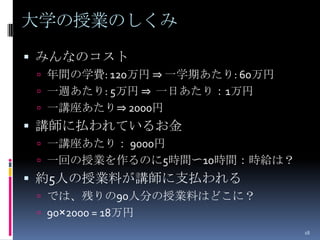 大学の授業のしくみ
 みんなのコスト
  年間の学費: 120万円 ⇒ 一学期あたり: 60万円
  一週あたり: 5万円 ⇒ 一日あたり：1万円
  一講座あたり⇒ 2000円
 講師に払われているお金
  一講座あたり： 9000円
  一回の授業を作るのに5時間〜10時間：時給は？
 約5人の授業料が講師に支払われる
  では、残りの90人分の授業料はどこに？
  90×2000 = 18万円
                                 18
 