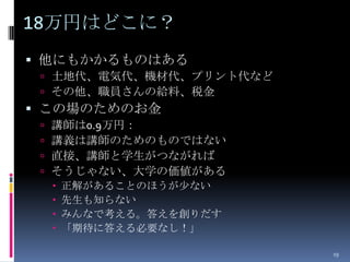 18万円はどこに？
 他にもかかるものはある
  土地代、電気代、機材代、プリント代など
  その他、職員さんの給料、税金
 この場のためのお金
    講師は0.9万円：
    講義は講師のためのものではない
    直接、講師と学生がつながれば
    そうじゃない、大学の価値がある
        正解があることのほうが少ない
        先生も知らない
        みんなで考える。答えを創りだす
        「期待に答える必要なし！」

                           19
 