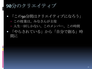90分のクリエイティブ
 「この90分間はクリエイティブになろう」
  この授業は、みなさんが主役
  人生一回しかない、このメンバー、この時間
 「やらされている」から「自分で創る」時
間に




                          20
 