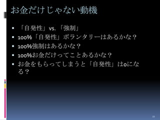 お金だけじゃない動機
 「自発性」vs. 「強制」
 100%「自発性」ボランタリーはあるかな？
 100%強制はあるかな？
 100%お金だけってことあるかな？
 お金をもらってしまうと「自発性」は0にな
 る？




                          22
 