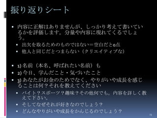振り返りシート
 内容に正解はありませんが、しっかり考えて書いてい
 るかを評価します。分量や内容に現れてくるでしょ
 う。
 出欠を取るためのものではない＝空白だと0点
 他人と同じだとつまらない（クリエイティブな）


 1) 名前（本名、呼ばれたい名前）も
 2) 今日、学んだこと・気づいたこと
 3) あなたがお金のためでなく、やりがいや成長を感じ
 ることは何？それを教えてください
 バイト？スポーツ？趣味？その他何でも。内容を詳しく教
  えて下さい。
 そしてなぜそれが好きなのでしょう？
 どんなやりがいや成長をかんじるのでしょう？
                               23
 