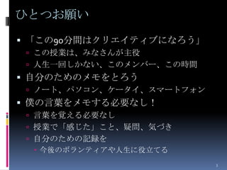 ひとつお願い
 「この90分間はクリエイティブになろう」
  この授業は、みなさんが主役
  人生一回しかない、このメンバー、この時間
 自分のためのメモをとろう
  ノート、パソコン、ケータイ、スマートフォン
 僕の言葉をメモする必要なし！
  言葉を覚える必要なし
  授業で「感じた」こと、疑問、気づき
  自分のための記録を
    今後のボランティアや人生に役立てる
                           3
 