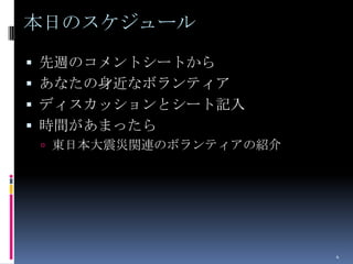 本日のスケジュール
 先週のコメントシートから
 あなたの身近なボランティア
 ディスカッションとシート記入
 時間があまったら
  東日本大震災関連のボランティアの紹介




                        4
 