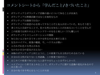 コメントシートから「学んだこと/きづいたこと」
   ボランティアとボランティア活動の違いについて知ることが出来た
   ボランティアは無償活動ではなく自発的なもの
   ボランティアは強制ではない
   ボランティアは慈悲の心を持ってすることだと友人が言っていた。私もそう思う
   多くの人と会話することで、色々な考えを知ることが出来るということを学んだ
   この授業では周りの人とフレンドリーのなると楽しい（でも難しい）
   ボランティアとコミュニケーションの関係
   知らない人と知り合うキッカケを作るのは大事だと思う
   先生のマイプロ。授業の概要。今、ヘリウムが熱い
   人それぞれ色々な考えがある
   なかなか自分の意見が言えない
   本物のボランティアと同じように、この授業でも自主性がためされている
   自分は自主性が足りないと再認識。この授業で高めたい
   はじめての授業で知らない人と話すのはちょっとはずかしかった
   マイプロという形でまとめることで、ボランティアに関する意識の変化があるので
    はと思った
   自分の気づきや考えをもつことが大切
                                            6
 