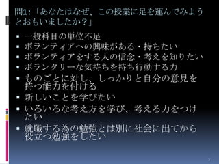 問1:「あなたはなぜ、この授業に足を運んでみよう
とおもいましたか？」
   一般科目の単位不足
   ボランティアへの興味がある・持ちたい
   ボランティアをする人の信念・考えを知りたい
   ボランタリーな気持ちを持ち行動する力
 ものごとに対し、しっかりと自分の意見を
  持つ能力を付ける
 新しいことを学びたい
 いろいろな考え方を学び、考える力をつけ
  たい
 就職する為の勉強とは別に社会に出てから
  役立つ勉強をしたい

                            7
 