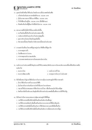 02 สังคมศึกษา.

55. บุคคลในข้อใดที่จะได้รับประโยชน์จากการที่ประเทศเกิดเงินเฟ้ อ
    1. แก้วฝากเงินกับธนาคารพาณิ ชย์จานวน 100,000 บาท
         ้
    2. กุงรับราชการทหารได้รับรายได้ปีละ 100,000 บาท
    3. ไก่ให้เพื่อนบ้านกูเ้ งิน 100,000 บาท เมื่อปี ที่ผานมา
                                                        ่
                            ู้ ื
    4. ก้อยต้องคืนเงินที่กยมมาในปี ที่แล้วจานวน 100,000 บาท

                                     ่
56. สถานการณ์ขอใดที่ทาให้เงินบาทมีคาแข็งขึ้น
                ้
    1. คนไทยนิยมซื้อสิ นค้าจากต่างประเทศมากขึ้น
    2. ระดับราคาสิ นค้าและบริ การในประเทศสูงขึ้น
    3. ดุลการชาระเงินของไทยเกินดุลเพิ่มขึ้น
    4. อัตราดอกเบี้ยของไทยต่ากว่าอัตราดอกเบี้ยของต่างประเทศ

57. การลดค่าเงินเป็ นนโยบายที่รัฐบาลมุ่งนามาใช้เพื่อแก้ปัญหาใด
    1. การขาดดุลการค้า
    2. เงินเฟ้ อและการว่างงาน
    3. การขาดดุลงบประมาณแผ่นดิน
    4. การขาดสภาพคล่องทางการเงินของสถาบันการเงิน

58. องค์กรระหว่างประเทศที่มีวตถุประสงค์ให้ประเทศสมาชิกมีระบบการเงินและอัตราแลกเปลี่ยนที่มีเสถียรภาพคือ
                             ั
    องค์กรใด
    1. ธนาคารโลก                                  2. องค์การการค้าโลก
    3. ธนาคารพัฒนาเอเชีย                          4. กองทุนการเงินระหว่างประเทศ

59. ข้อใดที่แสดงว่ารัฐบาลได้ดาเนินการในการกระตุนระบบเศรษฐกิจให้มีการขยายตัว
                                                     ้
    1. มีการใช้จ่ายในการสร้างระบบรถไฟฟ้ า
    2. มีนโยบายในการส่งเสริ มการนาเข้าให้มากกว่าการส่งออก
    3. รณรงค์ให้ประชาชนลดการใช้จ่ายในการบริ โภค เพื่อเก็บออมเงินให้มากที่สุด
    4. จัดเก็บภาษีเครื่ องจักรและวัตถุดิบที่นาเข้าจากต่างประเทศเพิมขึ้นเพื่อหารายได้ให้แก่รัฐ
                                                                  ่

60. ข้อใดกล่าวถึงความหมายของการพัฒนาเศรษฐกิจได้ดีที่สุด
    1. รายได้ประชาชาติที่แท้จริ งเพิมขึ้นพร้อมกับอัตราเงินเฟ้ อสูง
                                    ่
    2. รายได้ประชาชาติต่อหัวเพิ่มขึ้นพร้อมกับการกระจายรายได้ที่เท่าเทียมกัน
    3. รายได้ประชาชาติเพิ่มขึ้นพร้อมกับการใช้ทรัพยากรธรรมชาติที่เพิ่มขึ้นด้วย
    4. รายได้ประชาชาติที่แท้จริ งเพิมขึ้นพร้อมกับอัตราการเพิ่มของประชากรที่สูง
                                      ่




QUOTA CMU’ 51.                                          (9)                                     02 สังคมศึกษา.
 