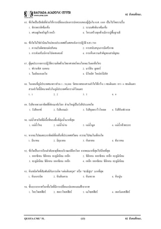 02 สังคมศึกษา.

85. ข้อใดเป็ นปัจจัยที่ช่วยให้การเปลี่ยนแปลงการปกครองของญี่ปุ่นใน ค.ศ. 1889 เป็ นไปโดยราบรื่ น
    1. จักรพรรดิเข้มแข็ง                             2. ระบบศักดินาเข้มแข็ง
    3. เศรษฐกิจเจริ ญก้าวหน้า                        4. โครงสร้างทุกด้านมีการปูพ้นฐานดี
                                                                                   ื

86. ข้อใดไม่ใช่ค่านิยมใหม่ของประเทศฝรั่งเศสหลังการปฏิวติ ค.ศ.1789
                                                      ั
    1. ความรับผิดชอบต่อสังคม                        2. การสนับสนุนการมีเสรี ภาพ
    3. การส่งเสริ มนิกายโปเตสแตนท์                  4. การเห็นความสาคัญของสามัญชน

87. ผูจุดประกายการปฏิวติความคิดด้านวิทยาศาสตร์ของโลกตะวันตกคือใคร
      ้               ั
    1. ฟรานซิส เบคอน                              2. มาร์ติน ลูเธอร์
    3. ไมเคิลแองเจโล                              4. นิโคลัส โคเปอร์นิคส
                                                                       ั

88. ในแผนที่ภูมิประเทศมาตราส่วน 1 : 50,000 วัดขนาดของสวนลาไยได้กว้าง 1 เซนติเมตร ยาว 4 เซนติเมตร
    สวนลาไยนี้มีขนาดจริ งในภูมิประเทศกี่ตารางกิโลเมตร
    1. 1                  2. 2                       3. 3                    4. 4

89. รังสี จากดวงอาทิตย์ที่ส่องมายังโลก ส่วนใหญ่เป็ นรังสี ประเภทใด
    1. รังสี เอกซ์            2. รังสี แกมม่า             3. รังสี อุลตราไวโอเลต   4. รังสี อินฟราเรด

90. แม่น้ าสายใดที่มีเนื้อที่ของพื้นที่ลุ่มน้ ามากที่สุด
    1. แม่น้ าโขง              2. แม่น้ าน่าน               3. แม่น้ ามูล          4. แม่น้ าเจ้าพระยา

91. หากจะไปชมพระอาทิตย์เที่ยงคืนที่ประเทศสวีเดน ควรจะไปชมในเดือนใด
    1. มีนาคม          2. มิถุนายน                3. กันยายน                       4. ธันวาคม

92. ข้อใดเป็ นการเรี ยงลาดับธาตุที่พบบริ เวณเปลือกโลก จากพบมากที่สุดไปน้อยที่สุด
    1. ออกซิเจน ซิลิกอน อะลูมิเนียม เหล็ก              2. ซิลิกอน ออกซิเจน เหล็ก อะลูมิเนียม
    3. อะลูมิเนียม ซิลิกอน ออกซิเจน เหล็ก              4. เหล็ก ออกซิเจน ซิลิกอน อะลูมิเนียม

                         ั
93. หิ นชนิดใดที่สมพันธ์กบการเกิด “แผ่นดินทรุ ด” หรื อ “ธรณี สูบ” มากที่สุด
                  ั
    1. หิ นแกรนิต          2. หิ นดินดาน               3. หิ นทราย                 4. หิ นปูน

94. ชั้นบรรยากาศโลกชั้นใดที่มีการเปลี่ยนแปลงของลมฟ้ าอากาศ
    1. โทรโพสเฟี ยร์     2. สตราโทสเฟี ยร์           3. เมโซสเฟี ยร์               4. เทอร์มอสเฟี ยร์




QUOTA CMU’ 51.                                             (13)                                  02 สังคมศึกษา.
 