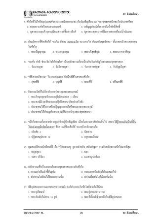 02 สังคมศึกษา.

9. ข้อใดที่ไม่ใช่วตถุประสงค์ของประเพณี ลอยกระทง (ในวันเพ็ญเดือน 12) ของพุทธศาสนิกชนในประเทศไทย
                  ั
   1. ลอยเคราะห์หรื อสะเดาะเคราะห์                 2. กตัญญูต่อแม่น้ าคงคาต้นน้ าศักดิ์สิทธิ์
   3. บูชาพระเกตุแก้วจุฬามณี บนสวรรค์ช้ นดาวดึงส์ 4. บูชาพระพุทธบาทที่ริมหาดทรายฝั่งแม่น้ านัมมทา
                                        ั

10. คานมัสการที่ขีดเส้นใต้ “นะโม ตัสสะ ภะคะวะโต อะระหะโต สัมมาสัมพุทธัสสะ” นั้นแสดงถึงพระพุทธคุณ
    ในข้อใด
    1. พระปั ญญาคุณ         2. พระกรุ ณาคุณ      3. พระบริ สุทธิคุณ      4. พระนวารหาทิคุณ

11. “ละชัว ทาดี ชาระจิตใจให้ผองใส” เป็ นหลักธรรมเกี่ยวเนื่องกับวันสาคัญใดของพระพุทธศาสนา
          ่                  ่
    1. วันมาฆบูชา        2. วันวิสาขบูชา             3. วันอาสาฬหบูชา         4. วันอัฏฐมีบูชา

12. “พิธีสวดอภิธรรม” ในงานอวมงคล จัดเป็ นพิธีในศาสนาข้อใด
    1. กุศลพิธี          2. บุญพิธี               3. ทานพิธี                       4. ปกิณกพิธี

13. กิจกรรมใดที่ไม่เกี่ยวกับการจาพรรษาของพระสงฆ์
                                ่
    1. พระภิกษุหยุดจาริ กและอยูที่เดียวตลอด 3 เดือน
    2. พระสงฆ์มีเวลาศึกษาและปฏิบติศาสนากิจอย่างจริ งจัง
                                     ั
    3. ประชาชนได้โอกาสถือปฏิญญางดเหล้าเข้าพรรษาจากพระสงฆ์
    4. ประชาชนได้ทาบุญกับพระสงฆ์เป็ นการบารุ งพระพุทธศาสนา

14. “เมื่อใดธรรมทั้งหลายปรากฏแก่ท่านผูบาเพ็ญเพียร เมื่อนั้นความสงสัยย่อมสิ้นไป เพราะได้รู้ธรรมอันเป็ นที่สิ้น
                                      ้
    ไปแห่งเหตุปัจจัยทั้งหลาย” ข้อความที่ขีดเส้นใต้ หมายถึงหลักธรรมใด
    1. อริ ยสัจ 4                                     2. นิพพาน
    3. ปฏิจจสมุปบาท 12                                4. กฎธรรมนิยาม

15. คุณสมบัติของนักเรี ยนที่ดี คือ “เรี ยนจากครู ดูจากตาหรับ สดับปาฐะ” ตรงกับหลักธรรมข้อใดมากที่สุด
    1. พหุสฺสุตา                                        2. ธตา
    3. วจสา ปริ จิตา                                    4. มนสานุเปกขิตา

16. หลักความเชื่อเรื่ องกรรมในพระพุทธศาสนาตรงกับข้อใด
    1. กรรมเก่าเป็ นตัวชี้ปัจจุบน
                                ั                  2. กรรมทุกชนิดต้องให้ผลเสมอไป
    3. ทากรรมใดย่อมได้รับผลกรรมนั้น                4. หว่านพืชเช่นใดได้ผลเช่นนั้น

17. พิธีอุปสมบทกรรม(การบวชพระสงฆ์) องค์ประกอบในข้อใดที่ขาดไม่ได้เลย
    1. พระอุปัชฌาย์                           2. พระคู่สวดกรรมวาจา
    3. พระอันดับไม่ครบ 10 รู ป                4. พระพี่เลี้ยงที่ช่วยเหลือในพิธีอุปสมบท



QUOTA CMU’ 51.                                        (3)                                         02 สังคมศึกษา.
 