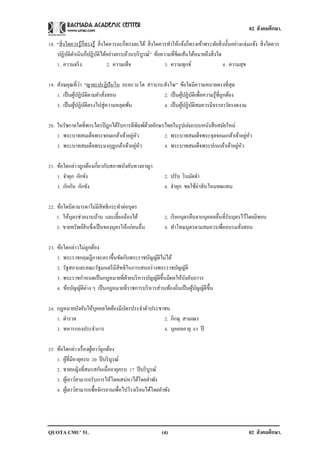 02 สังคมศึกษา.

18. “สิ่ งใดควรรู ้ก็ทรงรู ้ สิ่ งใดควรละก็ทรงละได้ สิ่ งใดควรทาให้แจ้งก็ทรงเข้าพระทัยสิ่ งนั้นอย่างแจ่มแจ้ง สิ่ งใดควร
    ปฏิบติดาเนินก็ปฏิบติได้อย่างครบถ้วนบริ บูรณ์” ข้อความที่ขีดเส้นใต้หมายถึงสิ่ งใด
           ั                 ั
    1. ความจริ ง                   2. ความเท็จ               3. ความทุกข์                 4. ความสุข

                 ่
19. สังฆคุณที่วา “ญายะปะฎิปันโน ภะคะวะโต สาวะกะสังโฆ” ข้อใดมีความหมายตรงที่สุด
    1. เป็ นผูปฏิบติตามคาสังสอน
               ้ ั         ่                   2. เป็ นผูปฏิบติเพื่อความรู ้ที่ถูกต้อง
                                                         ้ ั
    3. เป็ นผูปฏิบติตรงไปสู่ความหลุดพ้น
              ้ ั                              4. เป็ นผูปฏิบติสมควรมีจรรยาวัตรงดงาม
                                                          ้ ั

20. ในรัชกาลใดที่พระไตรปิ ฎกได้รับการตีพมพ์ดวยอักษรไทยในรู ปเล่มแบบหนังสื อสมัยใหม่
                                          ิ ้
                                      ่ ั
    1. พระบาทสมเด็จพระจอมเกล้าเจ้าอยูหว                                                 ่ ั
                                                   2. พระบาทสมเด็จพระจุลจอมเกล้าเจ้าอยูหว
                                        ่ ั
    3. พระบาทสมเด็จพระมงกุฎเกล้าเจ้าอยูหว                                           ่ ั
                                                   4. พระบาทสมเด็จพระปกเกล้าเจ้าอยูหว

21. ข้อใดกล่าวถูกต้องเกี่ยวกับสภาพบังคับทางอาญา
    1. จาคุก กักขัง                                        2. ปรับ ริ บมัดจา
    3. กักกัน กักขัง                                       4. จาคุก ชดใช้ค่าสิ นไหมทดแทน

22. ข้อใดบิดามารดาไม่มีสิทธิกระทาต่อบุตร
    1. ให้บุตรช่วยงานบ้าน และเลี้ยงน้องได้                 2. เรี ยกบุตรคืนจากบุคคลอื่นที่รับบุตรไว้โดยมิชอบ
    3. ขายทรัพย์สินซึ่งเป็ นของบุตรให้แก่คนอื่น            4. ทาโทษบุตรตามสมควรเพื่ออบรมสังสอน   ่

23. ข้อใดกล่าวไม่ถกต้อง
                    ู
    1. พระราชกฤษฎีกาจะตราขึ้นขัดกับพระราชบัญญัติไม่ได้
    2. รัฐสภาและคณะรัฐมนตรี มีสิทธิในการเสนอร่ างพระราชบัญญัติ
    3. พระราชกาหนดเป็ นกฎหมายที่ฝ่ายบริ หารบัญญัติข้ ึนมีผลให้บงคับถาวร
                                                                 ั
    4. ข้อบัญญัติต่าง ๆ เป็ นกฎหมายที่ราชการบริ หารส่วนท้องถิ่นเป็ นผูบญญัติข้ ึน
                                                                      ้ ั

24. กฎหมายบังคับให้บุคคลใดต้องมีบตรประจาตัวประชาชน
                                 ั
    1. ตารวจ                                    2. ภิกษุ สามเณร
    3. ทหารกองประจาการ                          4. บุคคลอายุ 65 ปี

25. ข้อใดกล่าวเรื่ องผูเ้ ยาว์ถูกต้อง
    1. ผูที่มีอายุครบ 20 ปี บริ บูรณ์
          ้
    2. ชายหญิงที่สมรสกันเมื่ออายุครบ 17 ปี บริ บูรณ์
    3. ผูเ้ ยาว์สามารถรับการให้โดยเสน่หาได้โดยลาพัง
    4. ผูเ้ ยาว์สามารถซื้อจักรยานเพื่อไปโรงเรี ยนได้โดยลาพัง




QUOTA CMU’ 51.                                            (4)                                          02 สังคมศึกษา.
 