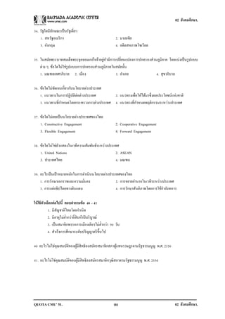 02 สังคมศึกษา.

34. รัฐใดมีลกษณะเป็ นรัฐเดี่ยว
            ั
    1. สหรัฐอเมริ กา                                     2. มาเลเซีย
    3. อังกฤษ                                            4. อดีตสหภาพโซเวียต

                                           ่ ั
35. ในสมัยพระบาทสมเด็จพระจุลจอมเกล้าเจ้าอยูหวมีการเปลี่ยนแปลงการปกครองส่วนภูมิภาค โดยแบ่งเป็ นรู ปแบบ
    ต่าง ๆ ข้อใดไม่ใช่รูปแบบการปกครองส่วนภูมิภาคในสมัยนั้น
    1. มณฑลเทศาภิบาล 2. เมือง                     3. อาเภอ                4. สุขาภิบาล

36. ข้อใดไม่ชดเจนเกี่ยวกับนโยบายต่างประเทศ
             ั
    1. แนวทางในการปฏิบติต่อต่างประเทศ
                          ั                  2. แนวทางเพื่อให้ได้มาซึ่งผลประโยชน์แห่งชาติ
    3. แนวทางที่กาหนดโดยกระทรวงการต่างประเทศ 4. แนวทางที่กาหนดพฤติกรรมระหว่างประเทศ

37. ข้อใดไม่เคยเป็ นนโยบายต่างประเทศของไทย
    1. Constructive Engagement                           2. Cooperative Engagement
    3. Flexible Engagement                               4. Forward Engagement

38. ข้อใดไม่ใช่ตวแสดงในเวทีความสัมพันธ์ระหว่างประเทศ
                ั
    1. United Nations                             2. ASEAN
    3. ประเทศไทย                                  4. มณฑล

39. อะไรเป็ นเป้ าหมายหลักในการดาเนินนโยบายต่างประเทศของไทย
    1. การรักษาเอกราชและความมันคง
                                ่                  2. การขยายอานาจในเวทีระหว่างประเทศ
    3. การแผ่อธิปไตยทางดินแดน                      4. การรักษาสันติภาพโดยการใช้กาลังทหาร

ให้ ใช้ ตวเลือกต่ อไปนี้ ตอบคาถามข้ อ 40 – 41
         ั
            1. มีสญชาติไทยโดยกาเนิด
                    ั
            2. มีอายุไม่ต่ากว่ายี่สิบห้าปี บริ บูรณ์
            3. เป็ นสมาชิกพรรคการเมืองเดียวไม่ต่ากว่า 90 วัน
            4. สาเร็ จการศึกษาระดับปริ ญญาตรี ข้ ึนไป

40 อะไรไม่ใช่คุณสมบัติของผูมีสิทธิลงสมัครสมาชิกสภาผูแทนราษฎรตามรัฐธรรมนูญ พ.ศ. 2550
                           ้                        ้

41. อะไรไม่ใช่คุณสมบัติของผูมีสิทธิลงสมัครสมาชิกวุฒิสภาตามรัฐธรรมนูญ พ.ศ. 2550
                            ้




QUOTA CMU’ 51.                                          (6)                            02 สังคมศึกษา.
 
