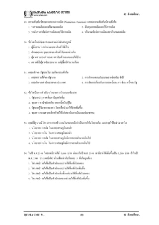 02 สังคมศึกษา.

49. ความสัมพันธ์ของกระบวนการผลิต (Production Function) แสดงความสัมพันธ์ตามข้อใด
    1. ราคาผลผลิตและปริ มาณผลผลิต                2. ต้นทุนการผลิตและวิธีการผลิต
    3. ระดับราคาปั จจัยการผลิตและวิธีการผลิต     4. ปริ มาณปั จจัยการผลิตและปริ มาณผลผลิต

50. ข้อใดเป็ นลักษณะของตลาดแข่งขันสมบูรณ์
    1. ผูซ้ือสามารถกาหนดราคาสิ นค้าได้บาง
         ้                             ้
    2. ลักษณะและคุณภาพของสิ นค้าไม่แตกต่างกัน
    3. ผูขายสามารถกาหนดราคาสิ นค้าของตนเองได้บาง
           ้                                    ้
    4. ตลาดที่มีผขายจานวนมาก แต่ผซ้ือมีจานวนน้อย
                 ู้                ู้

51. การคลังของรัฐบาลไม่รวมกิจกรรมข้อใด
    1. การหารายได้ของรัฐบาล                          2. การกาหนดงบประมาณรายจ่ายประจาปี
    3. การกาหนดค่าเงินบาทของประเทศ                   4. การจัดการเกี่ยวกับการก่อหนี้และการชาระหนี้ของรัฐ

52. ข้อใดเป็ นการดาเนินนโยบายการเงินแบบเข้มงวด
    1. รัฐบาลประกาศเพิ่มภาษีมูลค่าเพิ่ม
                                          ้ื
    2. ธนาคารพาณิ ชย์ลดอัตราดอกเบี้ยเงินกูยม
    3. รัฐบาลกูเ้ งินจากธนาคารโลกเพื่อนามาใช้จ่ายเพิ่มขึ้น
    4. ธนาคารกลางขายหลักทรัพย์ให้แก่สถาบันการเงินและประชาชน

53. การที่รัฐบาลมีโครงการการสร้างงานในชนบทถือว่าเป็ นการใช้นโยบายใด และควรใช้ในช่วงเวลาใด
    1. นโยบายการคลัง ในภาวะเศรษฐกิจตกต่า
    2. นโยบายการเงิน ในภาวะเศรษฐกิจตกต่า
    3. นโยบายการคลัง ในภาวะเศรษฐกิจมีการขยายตัวมากเกินไป
    4. นโยบายการเงิน ในภาวะเศรษฐกิจมีการขยายตัวมากเกินไป

54. ในปี พ.ศ.2548 ไตรภพมีรายได้ 5,000 บาท ต่อมาในปี พ.ศ. 2549 เขามีรายได้เพิ่มขึ้นเป็ น 5,200 บาท ถ้าในปี
    พ.ศ. 2549 ประเทศมีอตราเงินเฟ้ อเท่ากับร้อยละ 5 ข้อใดถูกต้อง
                           ั
    1. ไตรภพมีรายได้ที่เป็ นตัวเงินและรายได้ที่แท้จริ งลดลง
    2. ไตรภพมีรายได้ที่เป็ นตัวเงินและรายได้ที่แท้จริ งเพิ่มขึ้น
    3. ไตรภพมีรายได้ที่เป็ นตัวเงินเพิ่มขึ้นแต่รายได้ที่แท้จริ งลดลง
    4. ไตรภพมีรายได้ที่เป็ นตัวเงินลดลงแต่รายได้ที่แท้จริ งเพิ่มขึ้น




QUOTA CMU’ 51.                                      (8)                                     02 สังคมศึกษา.
 