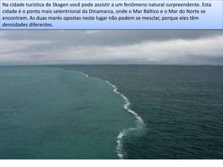 Na cidade turística de Skagen você pode assistir a um fenômeno natural surpreendente. Esta
cidade é o ponto mais setentrional da Dinamarca, onde o Mar Báltico e o Mar do Norte se
encontram. As duas marés opostas neste lugar não podem se mesclar, porque eles têm
densidades diferentes.
 