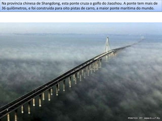 Na província chinesa de Shangdong, esta ponte cruza o golfo do Jiaozhou. A ponte tem mais de
36 quilômetros, e foi construída para oito pistas de carro, a maior ponte marítima do mundo.
 