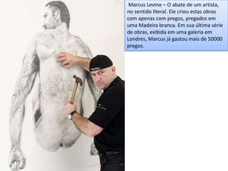 Marcus Levine – O abate de um artista,
no sentido literal. Ele criou estas obras
com apenas com pregos, pregados em
uma Madeira branca. Em sua última série
de obras, exibida em uma galeria em
Londres, Marcus já gastou mais de 50000
pregos.
 