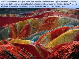 Este é um fenômeno ecológico único, que pode ser visto em vários lugares da China, chamado
formação de Danxia. Um exemplo está localizado em Zhangye, na província de Gansu. A cor é o
resultado do acúmulo de milhões de anos de arenito vermelho com outras rochas.
 