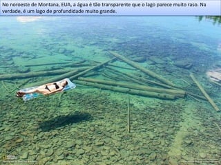 No noroeste de Montana, EUA, a água é tão transparente que o lago parece muito raso. Na
verdade, é um lago de profundidade muito grande.
 