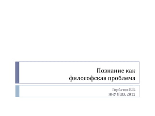 Познание как
философская проблема
            Горбатов В.В.
           НИУ ВШЭ, 2012
 